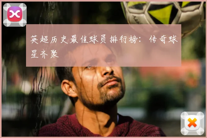 英超历史最佳球员排行榜：传奇球星齐聚