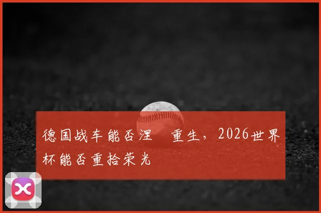 德国战车能否涅槃重生，2026世界杯能否重拾荣光