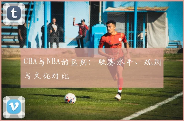CBA与NBA的区别:联赛水平、规则与文化对比