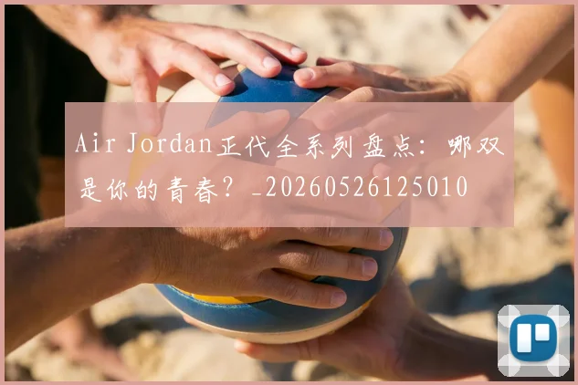 Air Jordan正代全系列盘点：哪双是你的青春？_20260526125010