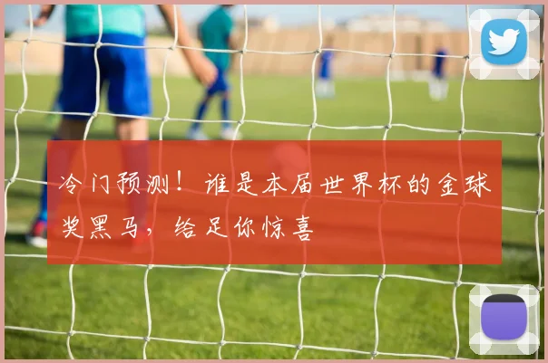 冷门预测！谁是本届世界杯的金球奖黑马，给足你惊喜