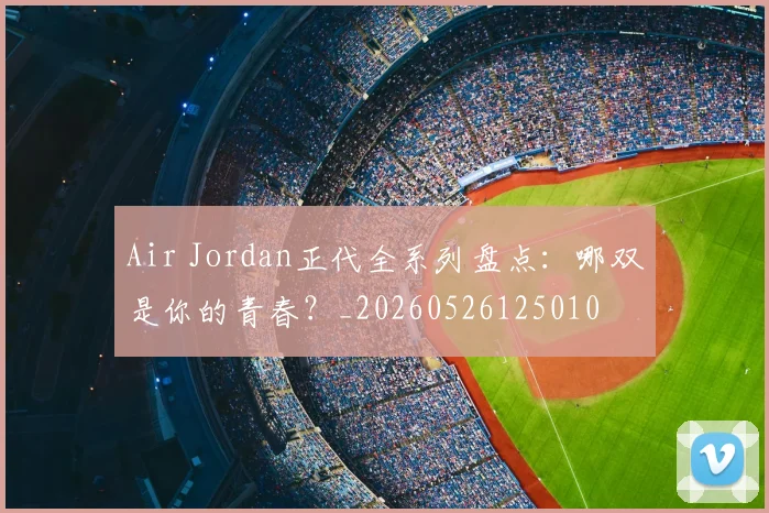 Air Jordan正代全系列盘点：哪双是你的青春？_20260526125010