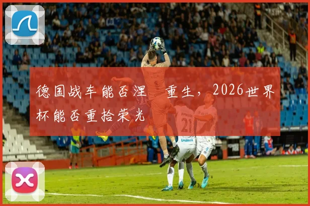 德国战车能否涅槃重生，2026世界杯能否重拾荣光
