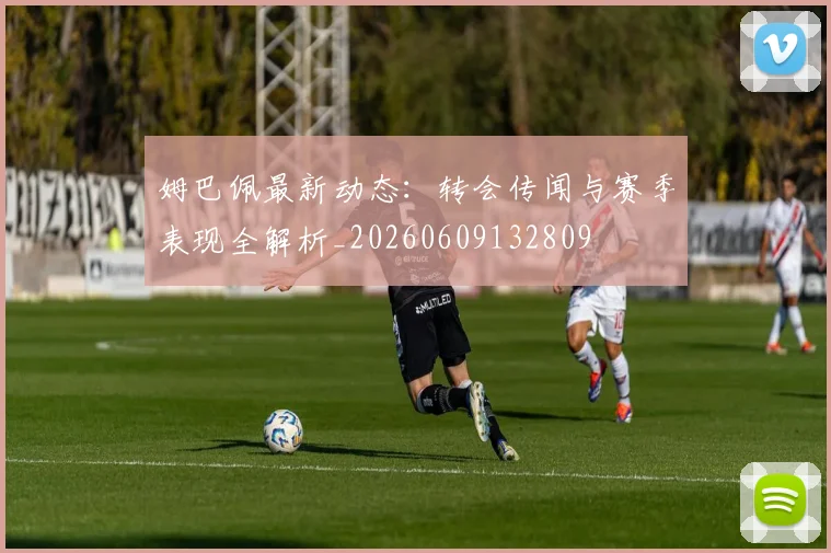 姆巴佩最新动态:转会传闻与赛季表现全解析_20260609132809